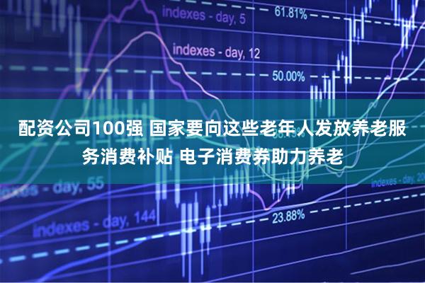 配资公司100强 国家要向这些老年人发放养老服务消费补贴 电子消费券助力养老