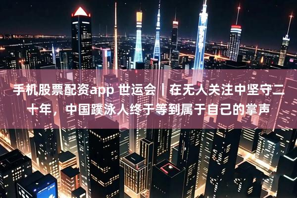 手机股票配资app 世运会｜在无人关注中坚守二十年，中国蹼泳人终于等到属于自己的掌声
