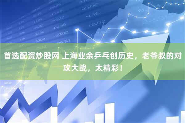 首选配资炒股网 上海业余乒乓创历史，老爷叔的对攻大战，太精彩！
