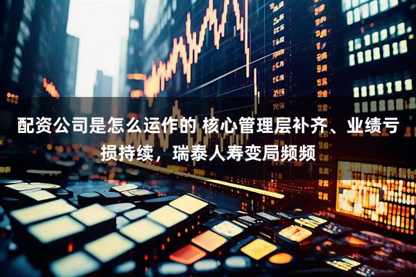 配资公司是怎么运作的 核心管理层补齐、业绩亏损持续，瑞泰人寿变局频频