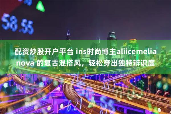 配资炒股开户平台 ins时尚博主aliicemelianova 的复古混搭风，轻松穿出独特辨识度