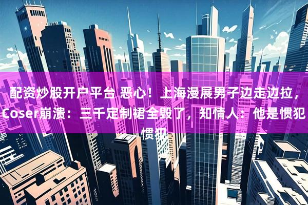 配资炒股开户平台 恶心！上海漫展男子边走边拉，Coser崩溃：三千定制裙全毁了，知情人：他是惯犯