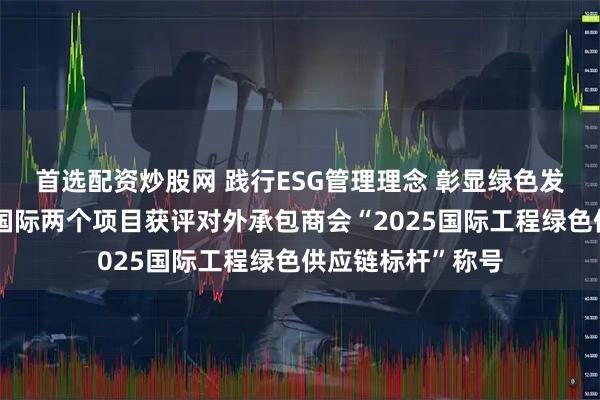 首选配资炒股网 践行ESG管理理念 彰显绿色发展硬实力｜中工国际两个项目获评对外承包商会“2025国际工程绿色供应链标杆”称号