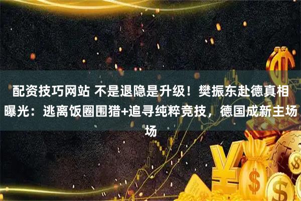 配资技巧网站 不是退隐是升级！樊振东赴德真相曝光：逃离饭圈围猎+追寻纯粹竞技，德国成新主场