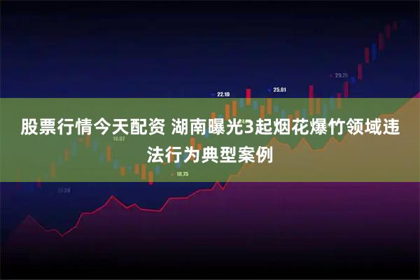 股票行情今天配资 湖南曝光3起烟花爆竹领域违法行为典型案例